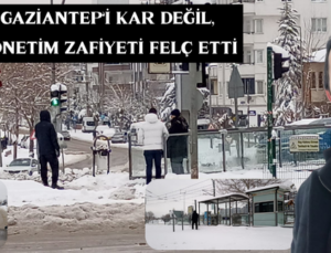 GAZİANTEP’İ KAR DEĞİL, YÖNETİM ZAFİYETİ FELÇ ETTİ